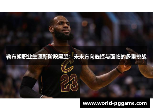 勒布朗职业生涯新阶段展望：未来方向选择与面临的多重挑战