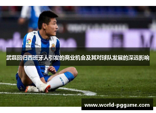 武磊回归西班牙人引发的商业机会及其对球队发展的深远影响