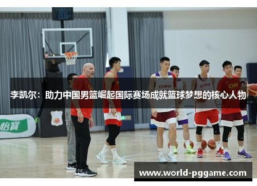 李凯尔：助力中国男篮崛起国际赛场成就篮球梦想的核心人物