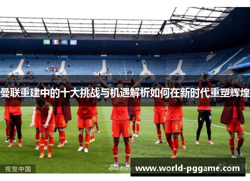 曼联重建中的十大挑战与机遇解析如何在新时代重塑辉煌