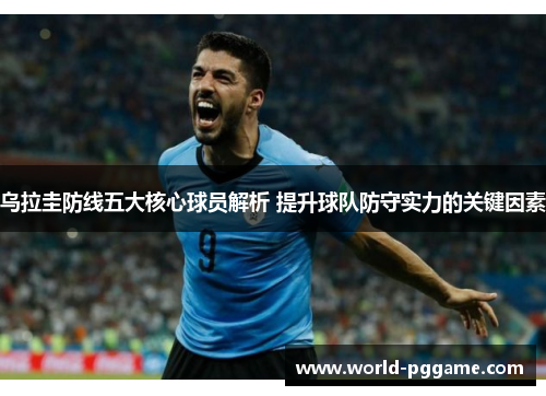 乌拉圭防线五大核心球员解析 提升球队防守实力的关键因素