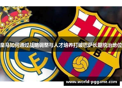 皇马如何通过战略调整与人才培养打破巴萨长期统治地位