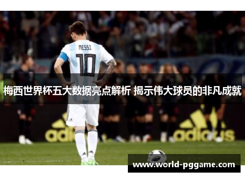 梅西世界杯五大数据亮点解析 揭示伟大球员的非凡成就