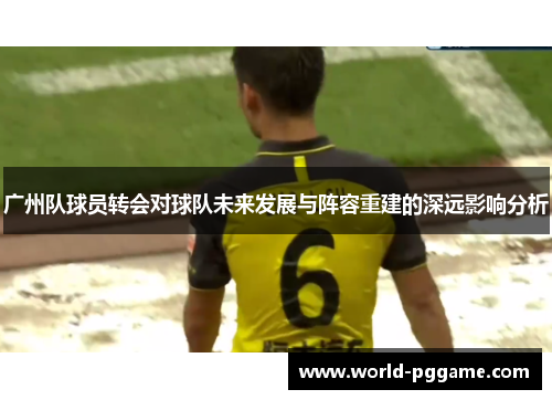 广州队球员转会对球队未来发展与阵容重建的深远影响分析